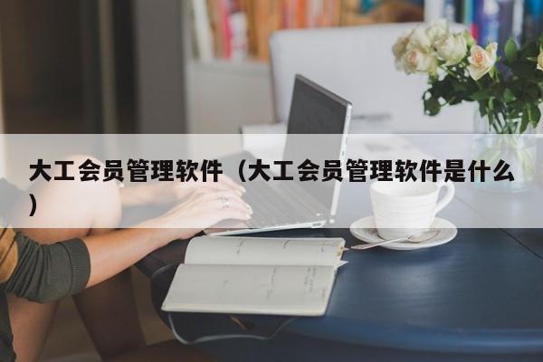 大工会员管理软件（大工会员管理软件是什么）