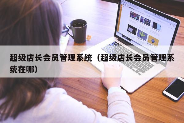 超级店长会员管理系统（超级店长会员管理系统在哪）