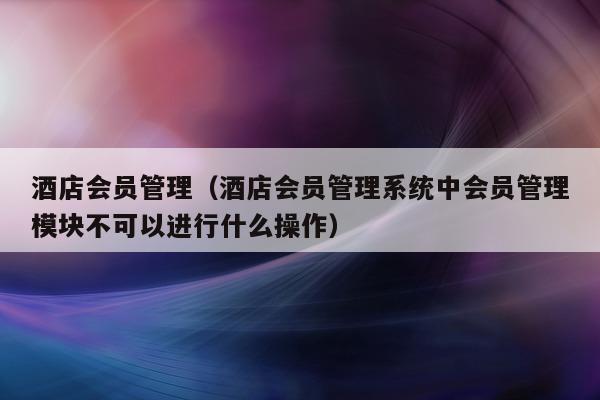 酒店会员管理（酒店会员管理系统中会员管理模块不可以进行什么操作）