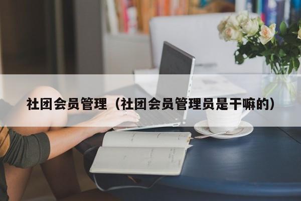 社团会员管理（社团会员管理员是干嘛的）