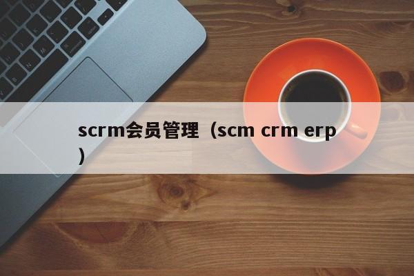 scrm会员管理（scm crm erp）