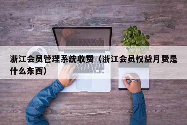 浙江会员管理系统收费（浙江会员权益月费是什么东西）