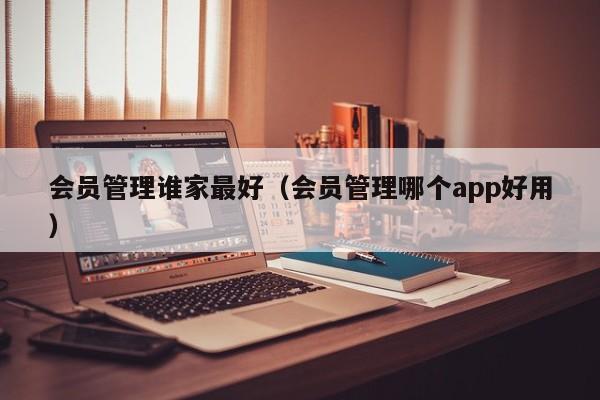 会员管理谁家最好（会员管理哪个app好用）