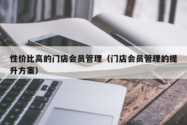 性价比高的门店会员管理（门店会员管理的提升方案）