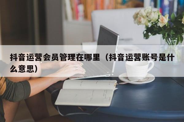 抖音运营会员管理在哪里（抖音运营账号是什么意思）