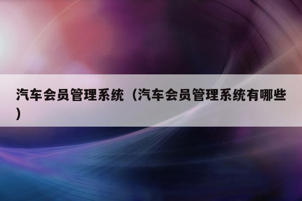 汽车会员管理系统（汽车会员管理系统有哪些）