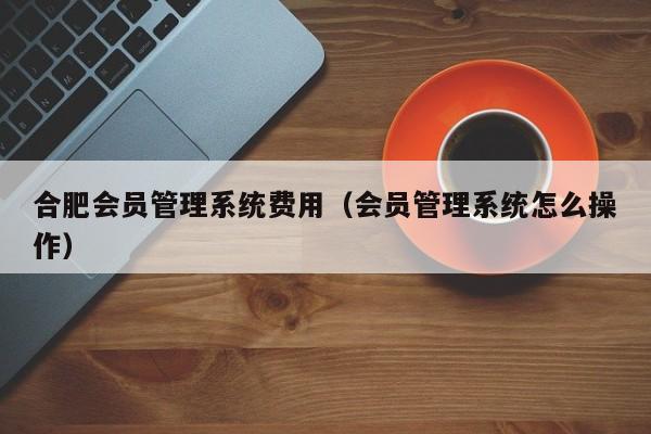 合肥会员管理系统费用（会员管理系统怎么操作）