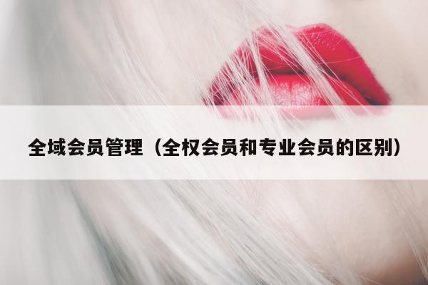 全域会员管理（全权会员和专业会员的区别）