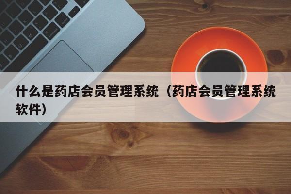 什么是药店会员管理系统（药店会员管理系统软件）