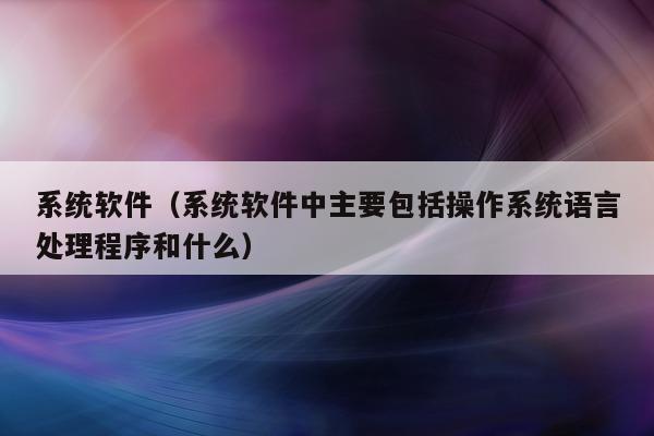 系统软件（系统软件中主要包括操作系统语言处理程序和什么）