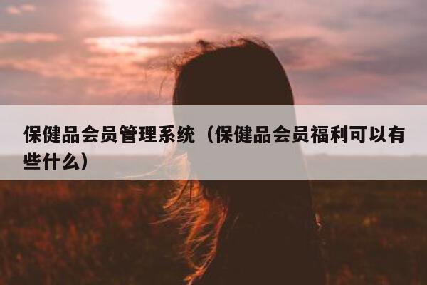 保健品会员管理系统（保健品会员福利可以有些什么）