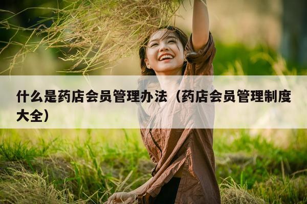 什么是药店会员管理办法（药店会员管理制度大全）